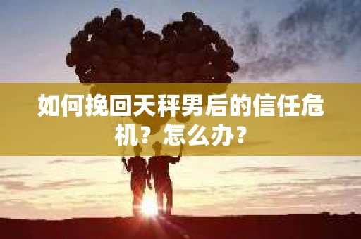 如何挽回天秤男后的信任危机?怎么办? 如何挽回天秤男后的信任危机?怎么办?