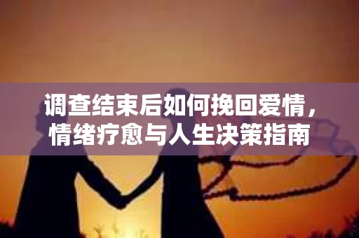 调查结束后如何挽回爱情,情绪疗愈与人生决策指南 调查结束后如何挽回爱情,情绪疗愈与人生决策指南