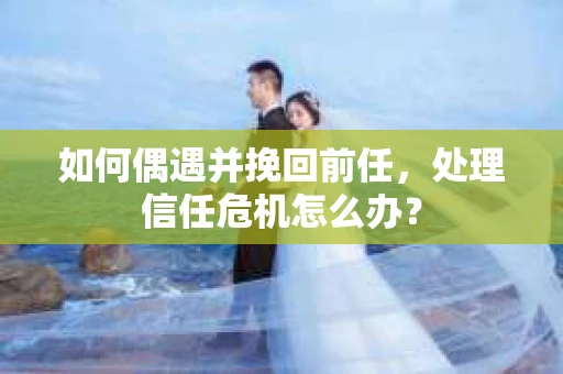 如何偶遇并挽回前任，处理信任危机怎么办？