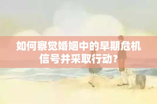 如何察觉婚姻中的早期危机信号并采取行动？