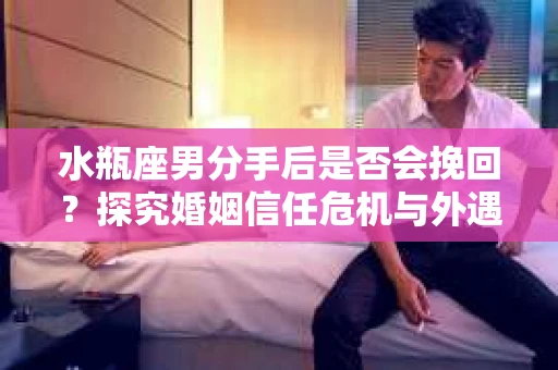 水瓶座男分手后是否会挽回？探究婚姻信任危机与外遇嫌疑的应对策略