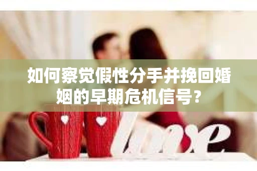 如何察觉假性分手并挽回婚姻的早期危机信号? 如何察觉假性分手并挽回婚姻的早期危机信号?