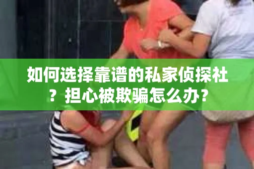 如何选择靠谱的私家侦探社？担心被欺骗怎么办？