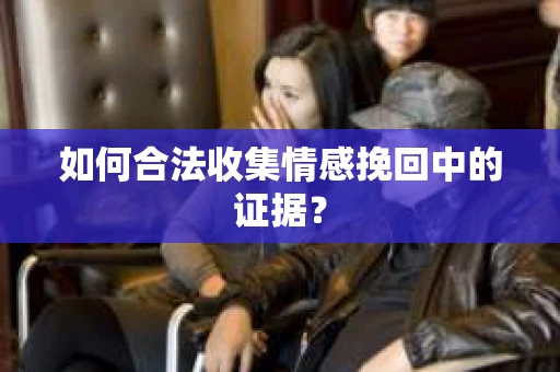 如何合法收集情感挽回中的证据？