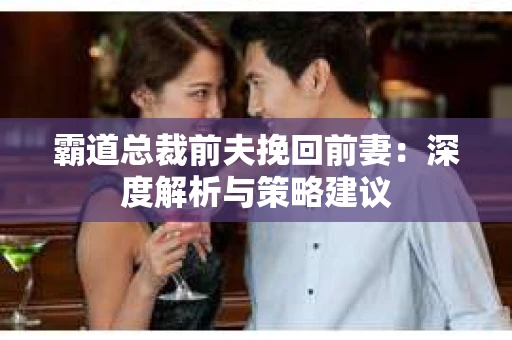 霸道总裁前夫挽回前妻:深度解析与策略建议 霸道总裁前夫挽回前妻:深度解析与策略建议