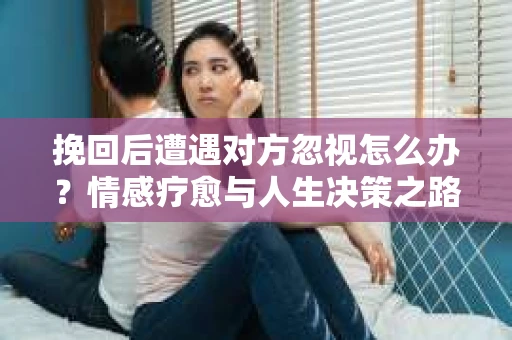 挽回后遭遇对方忽视怎么办?情感疗愈与人生决策之路 挽回后遭遇对方忽视怎么办?情感疗愈与人生决策之路