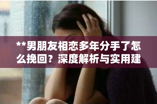 **男朋友相恋多年分手了怎么挽回？深度解析与实用建议**