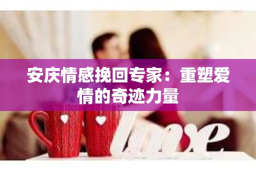 安庆情感挽回专家：重塑爱情的奇迹力量