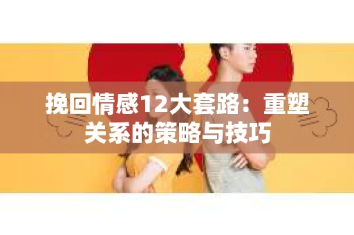 挽回情感12大套路：重塑关系的策略与技巧