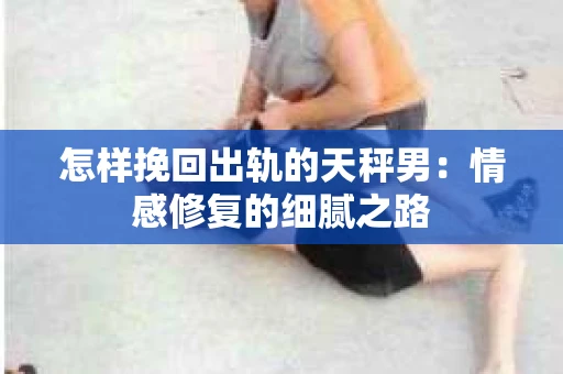 怎样挽回出轨的天秤男：情感修复的细腻之路