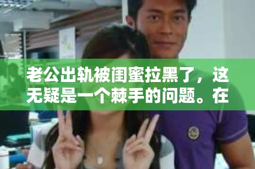 老公出轨被闺蜜拉黑了，这无疑是一个棘手的问题。在这个问题上，我想要和大家分享一下我的看法和经历，希望能给大家带来一些启示。