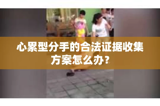 心累型分手的合法证据收集方案怎么办? 心累型分手的合法证据收集方案怎么办?