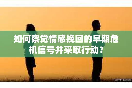 如何察觉情感挽回的早期危机信号并采取行动? 如何察觉情感挽回的早期危机信号并采取行动?