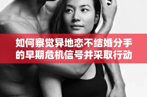 如何察觉异地恋不结婚分手的早期危机信号并采取行动？
