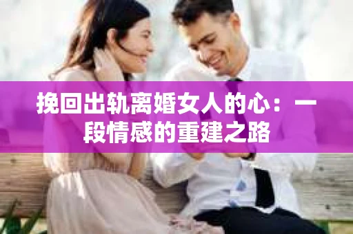 挽回出轨离婚女人的心：一段情感的重建之路