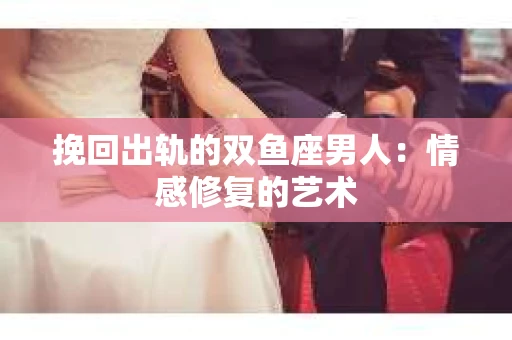 挽回出轨的双鱼座男人：情感修复的艺术