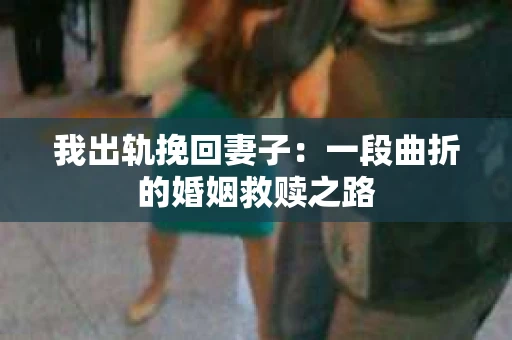 我出轨挽回妻子：一段曲折的婚姻救赎之路