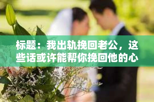 标题：我出轨挽回老公，这些话或许能帮你挽回他的心