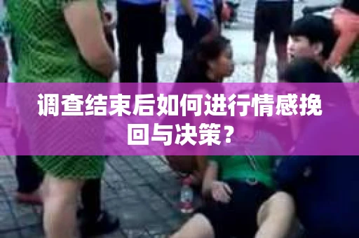 调查结束后如何进行情感挽回与决策？