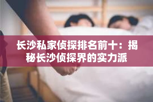 长沙私家侦探排名前十：揭秘长沙侦探界的实力派
