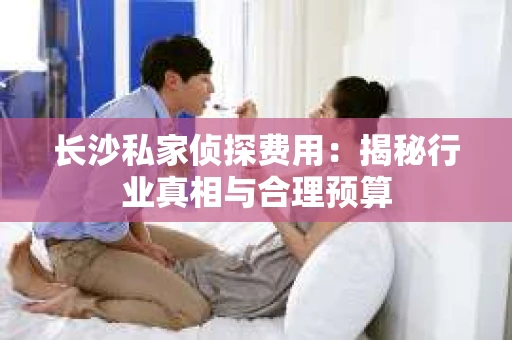 长沙私家侦探费用:揭秘行业真相与合理预算 长沙私家侦探费用:揭秘行业真相与合理预算
