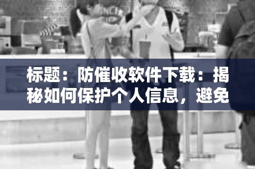 标题:防催收软件下载:揭秘如何保护个人信息,避免骚扰电话 标题:防催收软件下载:揭秘如何保护个人信息,避免骚扰电话