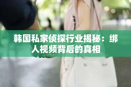 韩国私家侦探行业揭秘：绑人视频背后的真相