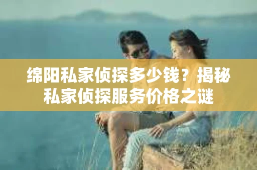 绵阳私家侦探多少钱？揭秘私家侦探服务价格之谜