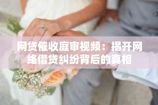 网贷催收庭审视频：揭开网络借贷纠纷背后的真相