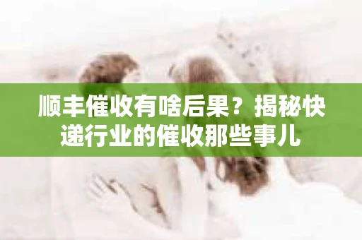 顺丰催收有啥后果？揭秘快递行业的催收那些事儿