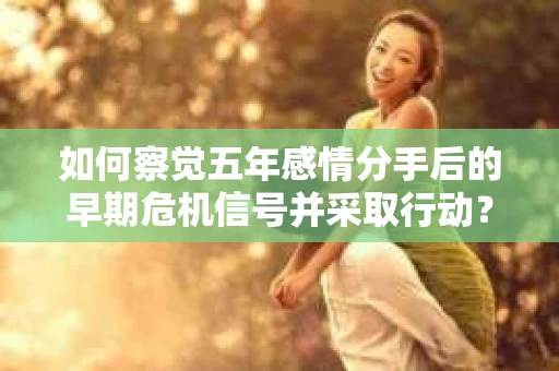 如何察觉五年感情分手后的早期危机信号并采取行动? 如何察觉五年感情分手后的早期危机信号并采取行动?
