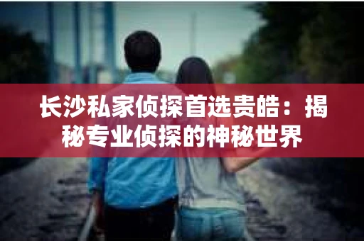 长沙私家侦探首选贵皓：揭秘专业侦探的神秘世界
