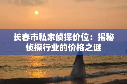 长春市私家侦探价位：揭秘侦探行业的价格之谜