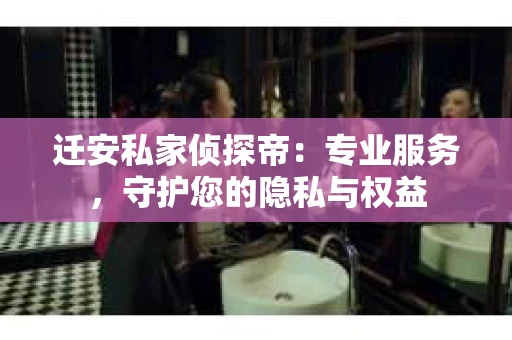 迁安私家侦探帝：专业服务，守护您的隐私与权益
