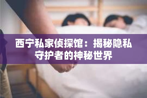 西宁私家侦探馆：揭秘隐私守护者的神秘世界