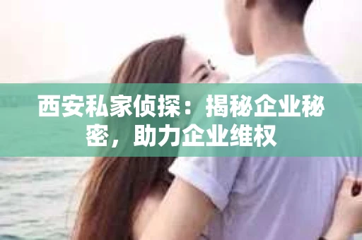 西安私家侦探：揭秘企业秘密，助力企业维权