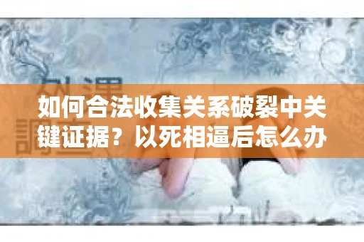 如何合法收集关系破裂中关键证据？以死相逼后怎么办？