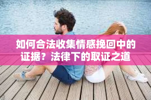 如何合法收集情感挽回中的证据？法律下的取证之道
