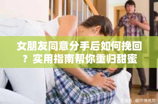 女朋友同意分手后如何挽回?实用指南帮你重归甜蜜 女朋友同意分手后如何挽回?实用指南帮你重归甜蜜