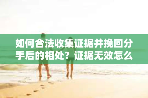 如何合法收集证据并挽回分手后的相处?证据无效怎么办? 如何合法收集证据并挽回分手后的相处?证据无效怎么办?