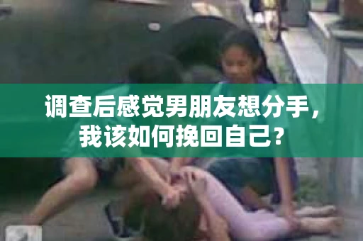 调查后感觉男朋友想分手，我该如何挽回自己？
