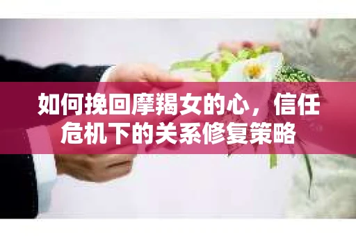 如何挽回摩羯女的心，信任危机下的关系修复策略