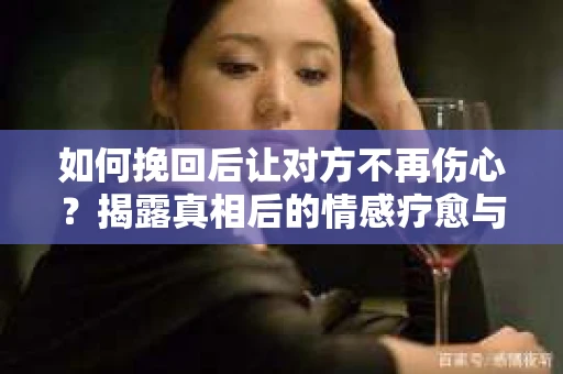 如何挽回后让对方不再伤心？揭露真相后的情感疗愈与前行计划