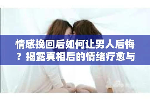 情感挽回后如何让男人后悔？揭露真相后的情绪疗愈与人生决策