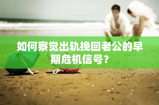 如何察觉出轨挽回老公的早期危机信号？