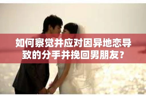 如何察觉并应对因异地恋导致的分手并挽回男朋友？