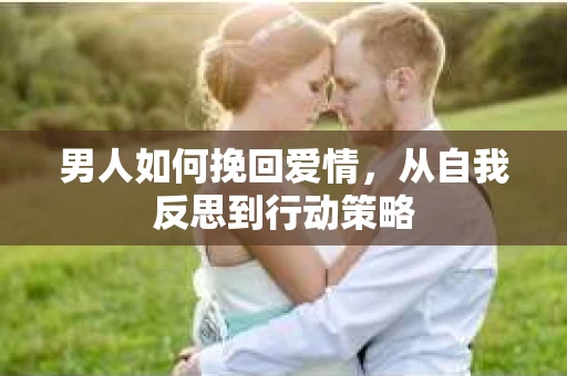 男人如何挽回爱情,从自我反思到行动策略 男人如何挽回爱情,从自我反思到行动策略
