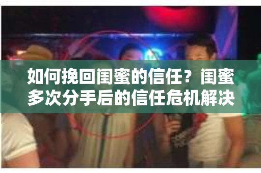 如何挽回闺蜜的信任?闺蜜多次分手后的信任危机解决方案 如何挽回闺蜜的信任?闺蜜多次分手后的信任危机解决方案