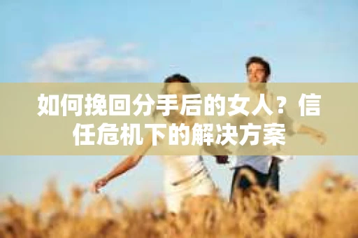 如何挽回分手后的女人？信任危机下的解决方案