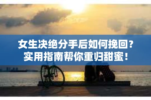 女生决绝分手后如何挽回？实用指南帮你重归甜蜜！